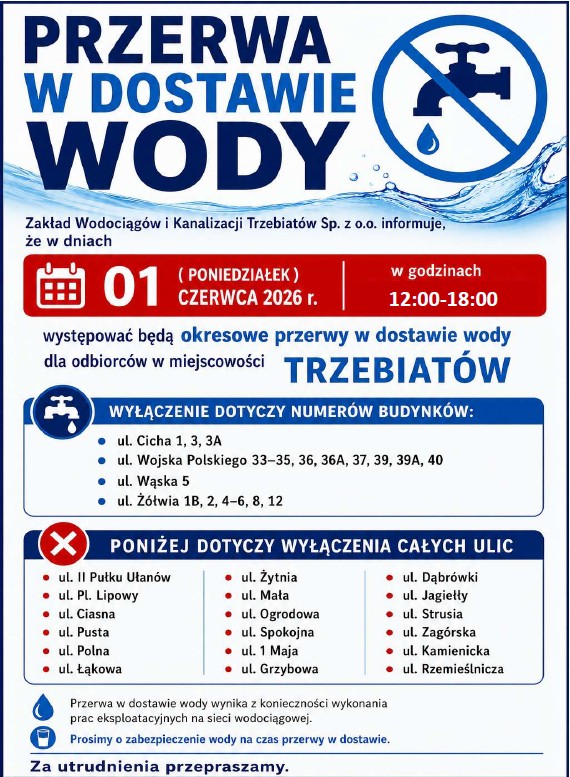 Zakład Wodociąg&oacute;w i&nbsp;Kanalizacji Trzebiat&oacute;w Sp. z&nbsp;o.o. informuje, że&nbsp;w dniu 01 ( Poniedziałek ) Czerwca 2026 r. w&nbsp;godzinach 12.00 &ndash; 18.00 występować będą okresowe przerwy w&nbsp;dostawie wody dla odbiorc&oacute;w w&nbsp;miejscowości    TRZEBIAT&Oacute;W ul. Cicha 1,3,3A, ul. Wojska Polskiego 33-35,36,36A,37,39,39A,40, ul. Wąska 5, ul. Ż&oacute;łwia 1B,2,4-6,8,12     PONIŻEJ DOTYCZY WYŁĄCZENIA CAŁYCH ULIC   ul. II Pułku Ułan&oacute;w                             ul. Żytnia                                      ul. Dąbr&oacute;wki ul. Pl. Lipowy                                      ul. Mała                                         ul. Jagiełły ul. Ciasna                                            ul. Ogrodowa                                ul. Strusia ul. Pusta                                              ul. Spokojna                                 ul. Zag&oacute;rska  ul. Polna                                              ul. 1Maja                                      ul. Kamienicka ul. Łąkowa                                           ul. Grzybowa                               ul. Rzemieślnicza                                                                                                          Przerwa w&nbsp;dostawie wody wynika z&nbsp;konieczności wykonania prac eksploatacyjnych na&nbsp;sieci wodociągowej. Prosimy o&nbsp;zabezpieczenie wody na&nbsp;czas przerwy w&nbsp;dostawie. Za utrudnienia przepraszamy.